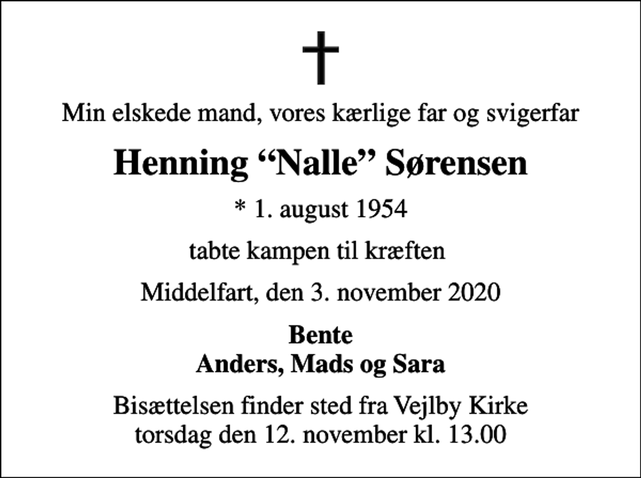 <p>Min elskede mand, vores kærlige far og svigerfar<br />Henning Nalle Sørensen<br />* 1. august 1954<br />tabte kampen til kræften<br />Middelfart, den 3. november 2020<br />Bente Anders, Mads og Sara<br />Bisættelsen finder sted fra Vejlby Kirke torsdag den 12. november kl. 13.00</p>