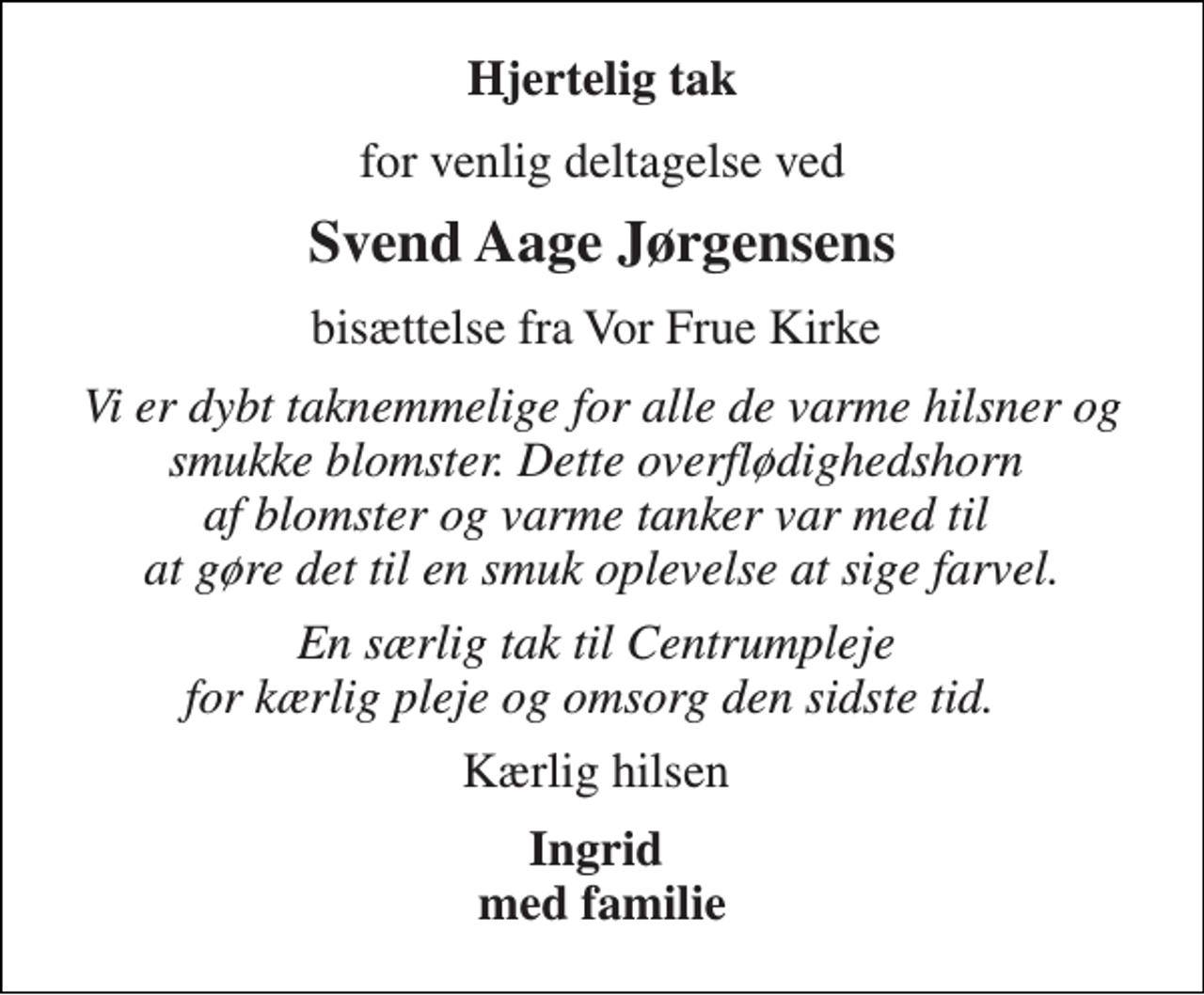 <p>Hjertelig tak<br />for venlig deltagelse ved<br />Svend Aage Jørgensens<br />bisættelse fra Vor Frue Kirke<br />Vi er dybt taknemmelige for alle de varme hilsner og smukke blomster. Dette overflødighedshorn af blomster og varme tanker var med til at gøre det til en smuk oplevelse at sige farvel.<br />En særlig tak til Centrumpleje for kærlig pleje og omsorg den sidste tid.<br />Kærlig hilsen<br />Ingrid med familie</p>