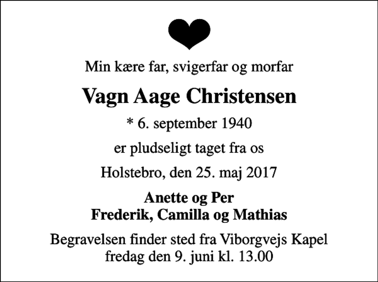 <p>Min kære far, svigerfar og morfar<br />Vagn Aage Christensen<br />* 6. september 1940<br />er pludseligt taget fra os<br />Holstebro, den 25. maj 2017<br />Anette og Per Frederik, Camilla og Mathias<br />Begravelsen finder sted fra Viborgvejs Kapel fredag den 9. juni kl. 13.00</p>