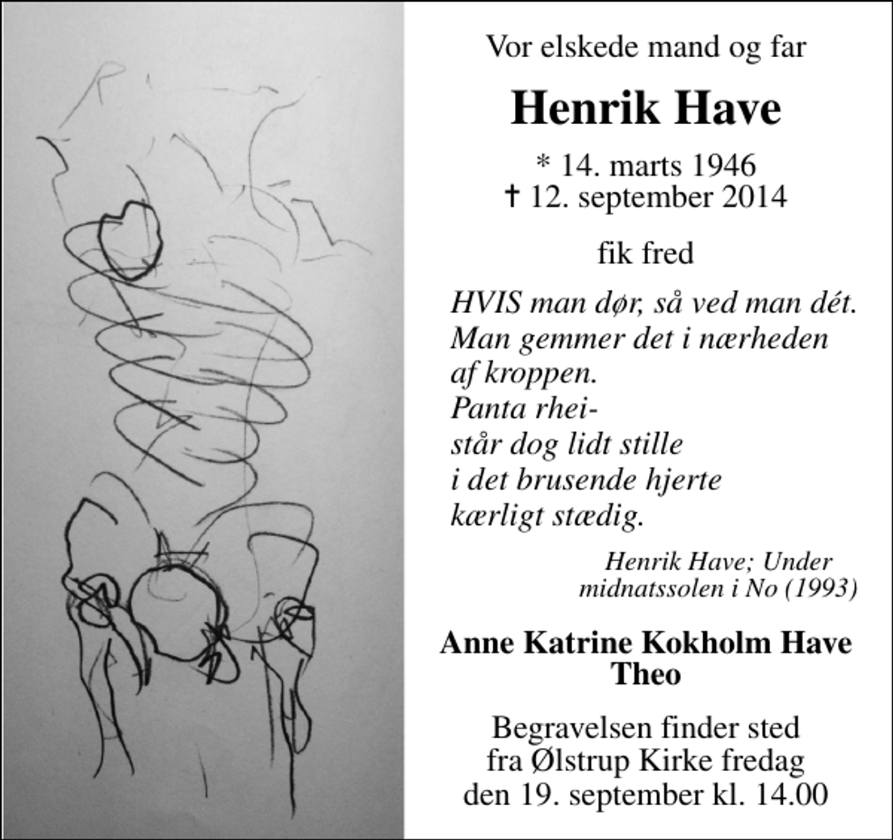 <p>Vor elskede mand og far<br />Henrik Have<br />* 14. marts 1946 ✝ 12. september 2014<br />fik fred<br />HVIS man dør, så ved dèt. Man gemmer det i nærheden af kroppen. Panta rhei- står dog lidt stille i det brusende hjerte kærligt stædig.<br />Henrik Have; Under midnatssolen i No.<br />Anne Katrine Kokholm Have Theo<br />Begravelsen finder sted fra Ølstrup Kirke fredag den 19. september kl. 14.00</p>