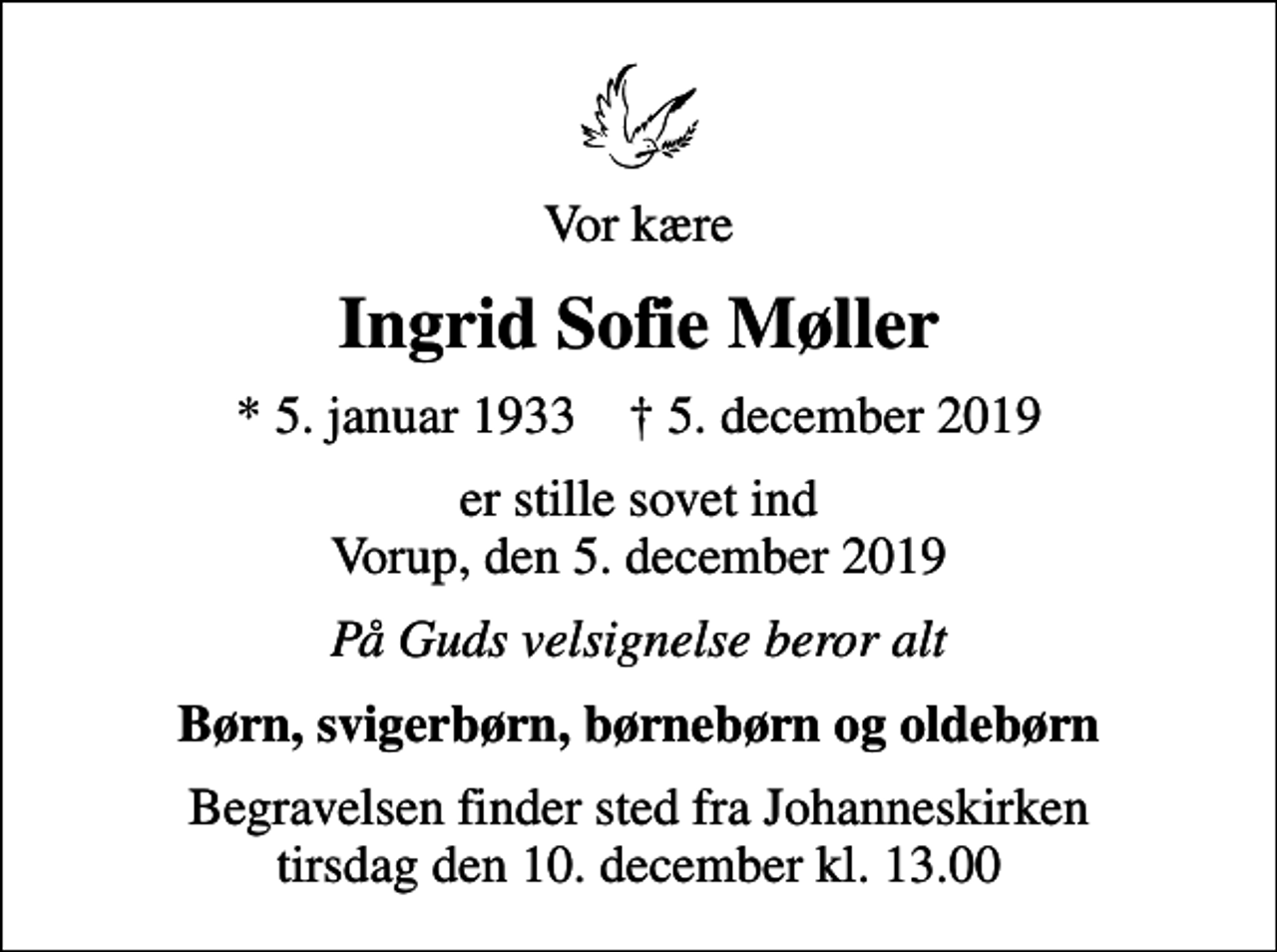 <p>Vor kære<br />Ingrid Sofie Møller<br />* 5. januar 1933 ✝ 5. december 2019<br />er stille sovet ind Vorup, den 5. december 2019<br />På Guds velsignelse beror alt<br />Børn, svigerbørn, børnebørn og oldebørn<br />Begravelsen finder sted fra Johanneskirken tirsdag den 10. december kl. 13.00</p>