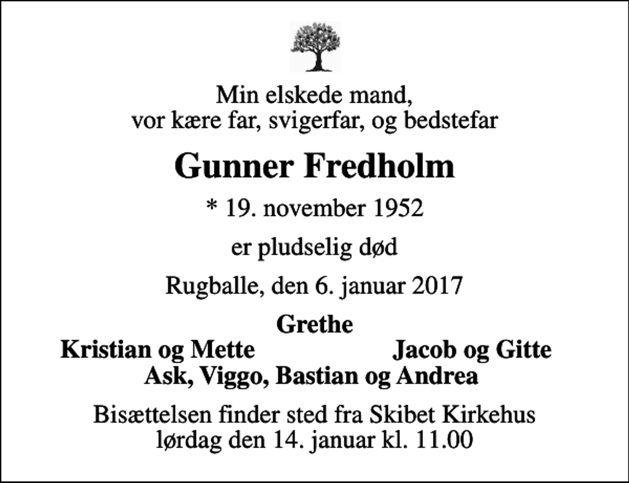 <p>Min elskede mand, vor kære far, svigerfar, og bedstefar<br />Gunner Fredholm<br />* 19. november 1952<br />er pludselig død<br />Rugballe, den 6. januar 2017<br />Grethe<br />Kristian og Mette<br />Jacob og Gitte<br />Bisættelsen finder sted fra Skibet Kirkehus lørdag den 14. januar kl. 11.00</p>