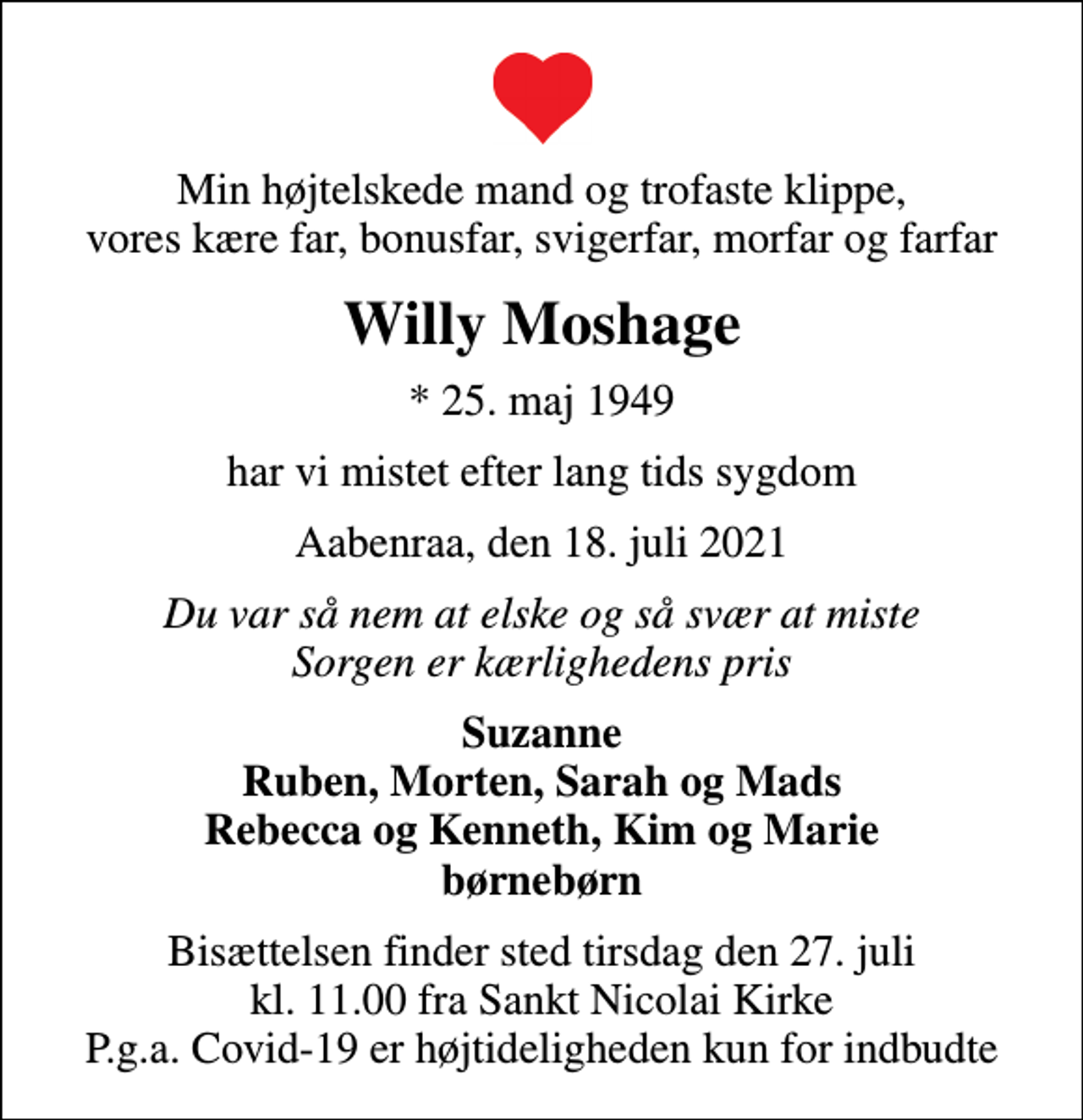 <p>Min højtelskede mand og trofaste klippe, vores kære far, bonusfar, svigerfar, morfar og farfar<br />Willy Moshage<br />* 25. maj 1949<br />har vi mistet efter lang tids sygdom<br />Aabenraa, den 18. juli 2021<br />Du var så nem at elske og så svær at miste Sorgen er kærlighedens pris<br />Suzanne Ruben, Morten, Sarah og Mads Rebecca og Kenneth, Kim og Marie børnebørn<br />Bisættelsen finder sted tirsdag den 27. juli kl. 11.00 fra Sankt Nicolai Kirke P.g.a. Covid-19 er højtideligheden kun for indbudte</p>