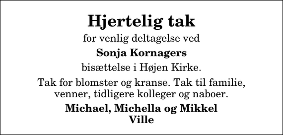 <p>Hjertelig tak<br />for venlig deltagelse ved<br />Sonja Kornagers<br />bisættelse i Højen Kirke.<br />Tak for blomster og kranse. Tak til familie, venner, tidligere kolleger og naboer.<br />Michael, Michella og Mikkel Ville</p>