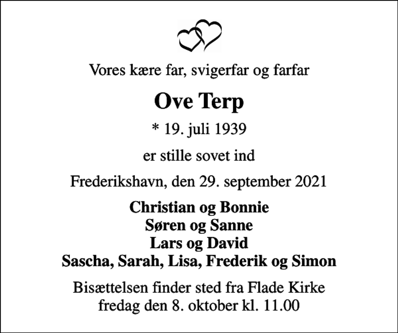 <p>Vores kære far, svigerfar og farfar<br />Ove Terp<br />* 19. juli 1939<br />er stille sovet ind<br />Frederikshavn, den 29. september 2021<br />Christian og Bonnie Søren og Sanne Lars og David Sascha, Sarah, Lisa, Frederik og Simon<br />Bisættelsen finder sted fra Flade Kirke fredag den 8. oktober kl. 11.00</p>