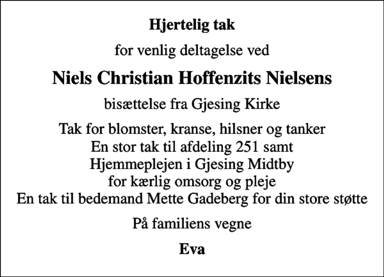 <p>Hjertelig tak<br />for venlig deltagelse ved<br />Niels Christian Hoffenzits Nielsens<br />bisættelse fra Gjesing Kirke<br />Tak for blomster, kranse, hilsner og tanker En stor tak til afdeling 251 samt Hjemmeplejen i Gjesing Midtby for kærlig omsorg og pleje En tak til bedemand Mette Gadeberg for din store støtte<br />På familiens vegne<br />Eva</p>