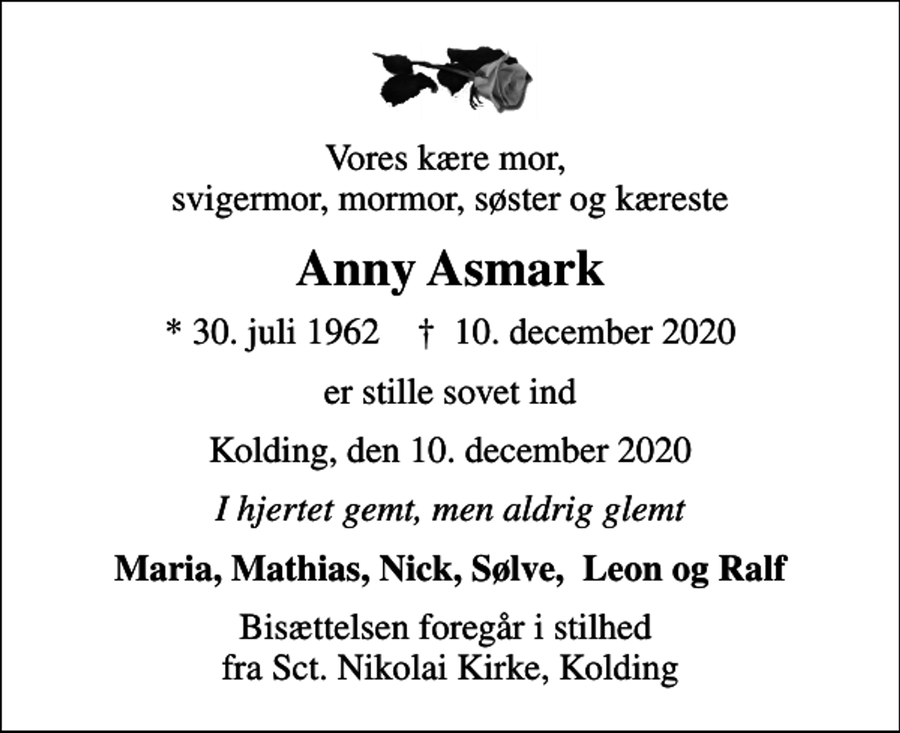 <p>Vores kære mor, svigermor, mormor, søster og kæreste<br />Anny Asmark<br />* 30. juli 1962 ✝ 10. december 2020<br />er stille sovet ind<br />Kolding, den 10. december 2020<br />I hjertet gemt, men aldrig glemt<br />Maria, Mathias, Nick, Sølve, Leon og Ralf<br />Bisættelsen foregår i stilhed fra Sct. Nikolai Kirke, Kolding</p>