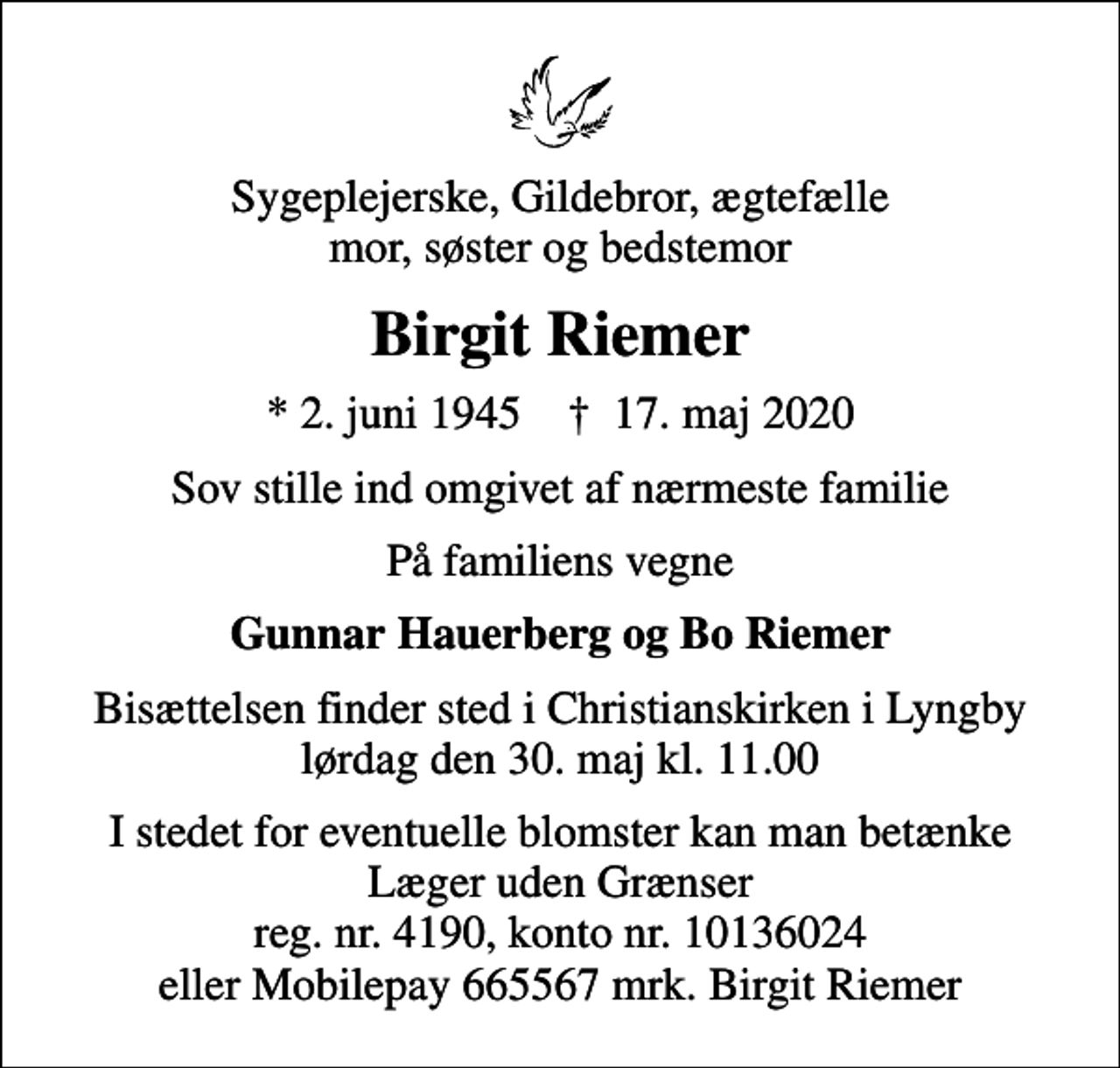 <p>Sygeplejerske, Gildebror, ægtefælle mor, søster og bedstemor<br />Birgit Riemer<br />* 2. juni 1945 ✝ 17. maj 2020<br />Sov stille ind omgivet af nærmeste familie<br />På familiens vegne<br />Gunnar Hauerberg og Bo Riemer<br />Bisættelsen finder sted i Christianskirken i Lyngby lørdag den 30. maj kl. 11.00<br />I stedet for eventuelle blomster kan man betænke Læger uden Grænser reg. nr. 4190, konto nr. 10136024 eller Mobilepay 665567 mrk. Birgit Riemer</p>