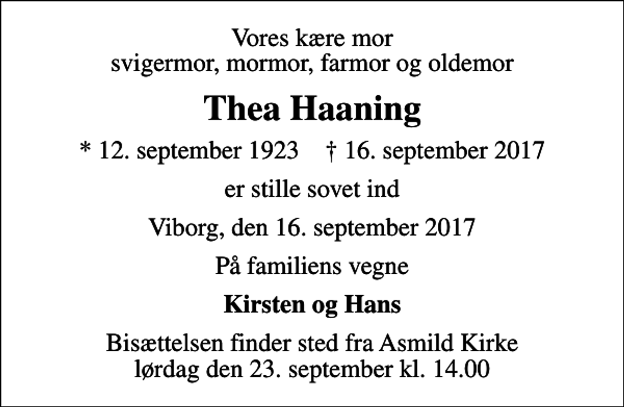 <p>Vores kære mor svigermor, mormor, farmor og oldemor<br />Thea Haaning<br />* 12. september 1923 ✝ 16. september 2017<br />er stille sovet ind<br />Viborg, den 16. september 2017<br />På familiens vegne<br />Kirsten og Hans<br />Bisættelsen finder sted fra Asmild Kirke lørdag den 23. september kl. 14.00</p>