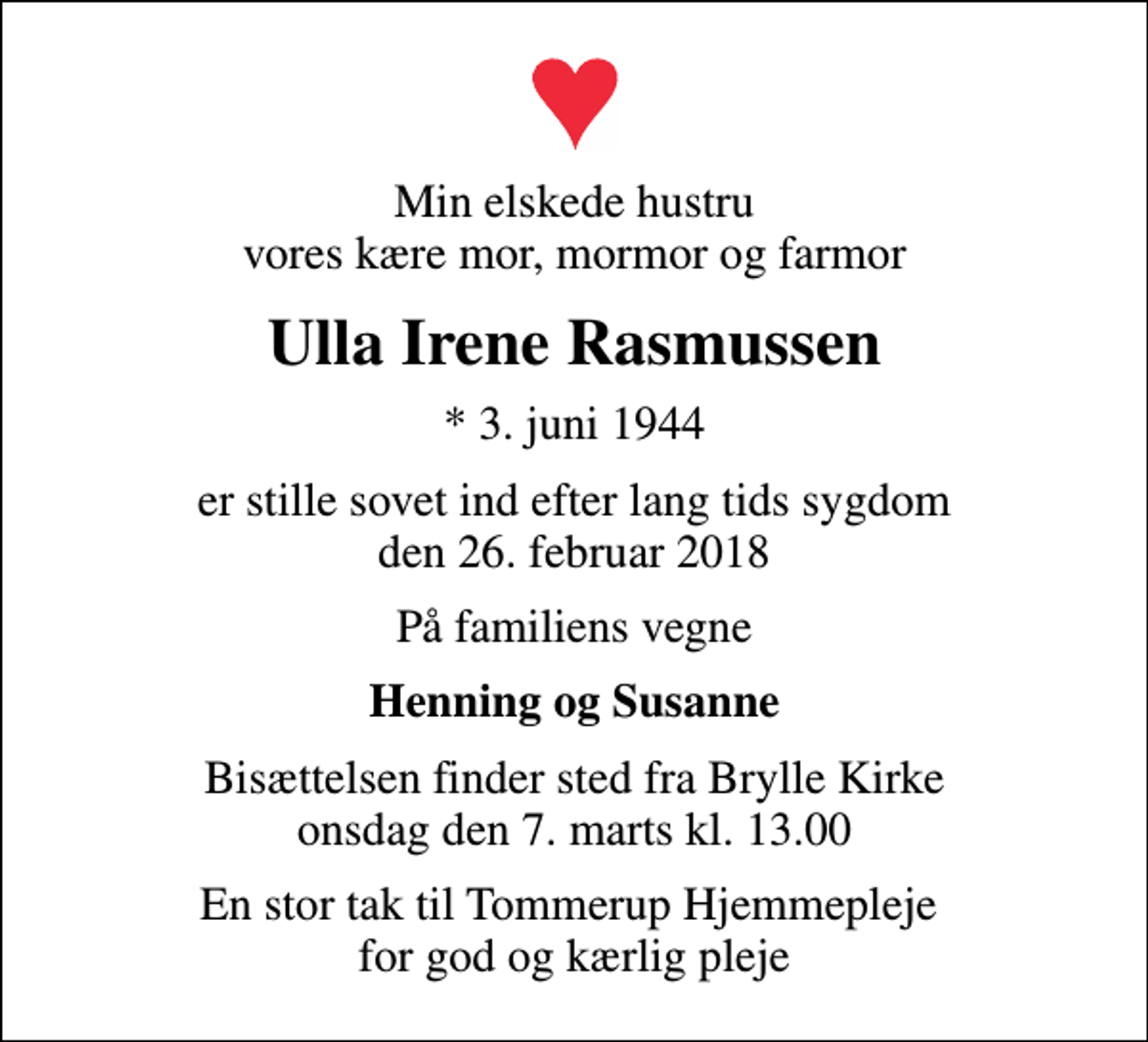<p>Min elskede hustru vores kære mor, mormor og farmor<br />Ulla Irene Rasmussen<br />* 3. juni 1944<br />er stille sovet ind efter lang tids sygdom den 26. februar 2018<br />På familiens vegne<br />Henning og Susanne<br />Bisættelsen finder sted fra Brylle Kirke onsdag den 7. marts kl. 13.00<br />En stor tak til Tommerup Hjemmepleje for god og kærlig pleje</p>