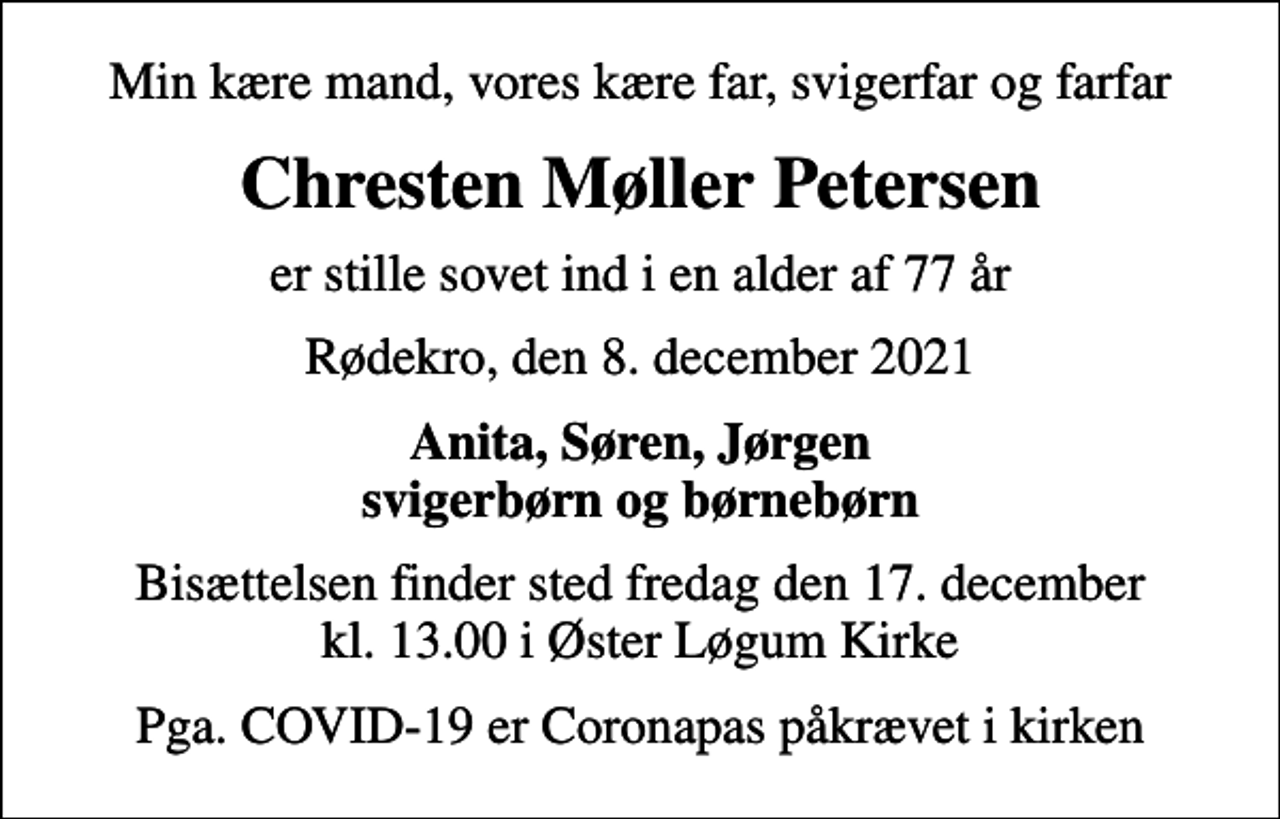 <p>Min kære mand, vores kære far, svigerfar og farfar<br />Chresten Møller Petersen<br />er stille sovet ind i en alder af 77 år<br />Rødekro, den 8. december 2021<br />Anita, Søren, Jørgen svigerbørn og børnebørn<br />Bisættelsen finder sted fredag den 17. december kl. 13.00 i Øster Løgum Kirke<br />Pga. COVID-19 er Coronapas påkrævet i kirken</p>