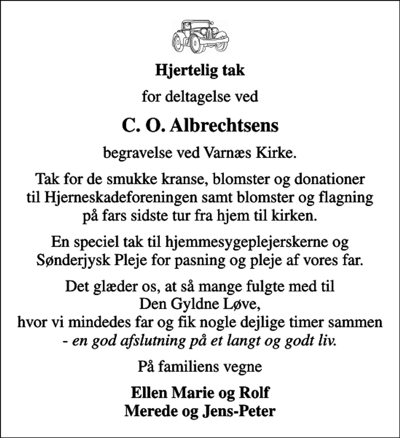 <p>Hjertelig tak<br />for deltagelse ved<br />C. O. Albrechtsens<br />begravelse ved Varnæs Kirke.<br />Tak for de smukke kranse, blomster og donationer til Hjerneskadeforeningen samt blomster og flagning på fars sidste tur fra hjem til kirken.<br />En speciel tak til hjemmesygeplejerskerne og Sønderjysk Pleje for pasning og pleje af vores far.<br />Det glæder os, at så mange fulgte med til Den Gyldne Løve, hvor vi mindedes far og fik nogle dejlige timer sammen - <!--filtered-->en god afslutning på et langt og godt liv.<!--filtered--><br />På familiens vegne<br />Ellen Marie og Rolf Merede og Jens-Peter</p>