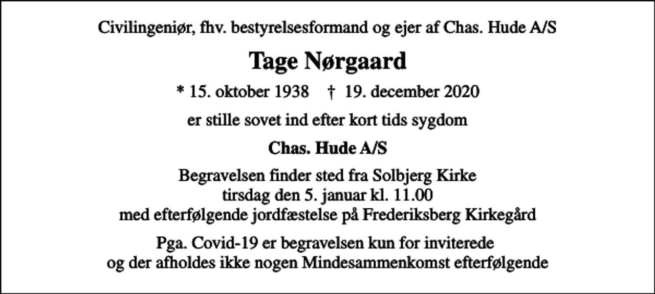<p>Civilingeniør, fhv. bestyrelsesformand og ejer af Chas. Hude A/S<br />Tage Nørgaard<br />* 15. oktober 1938 ✝ 19. december 2020<br />er stille sovet ind efter kort tids sygdom<br />Chas. Hude A/S<br />Begravelsen finder sted fra Solbjerg Kirke tirsdag den 5. januar kl. 11.00 med efterfølgende jordfæstelse på Frederiksberg Kirkegård<br />Pga. Covid-19 er begravelsen kun for inviterede og der afholdes ikke nogen Mindesammenkomst efterfølgende</p>