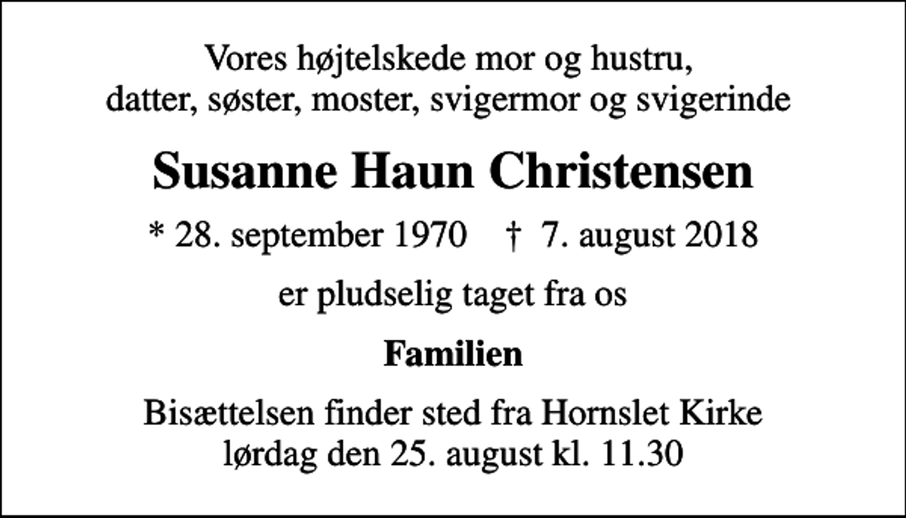 <p>Vores højtelskede mor og hustru, datter, søster, moster, svigermor og svigerinde<br />Susanne Haun Christensen<br />* 28. september 1970 ✝ 7. august 2018<br />er pludselig taget fra os<br />Familien<br />Bisættelsen finder sted fra Hornslet Kirke lørdag den 25. august kl. 11.30</p>
