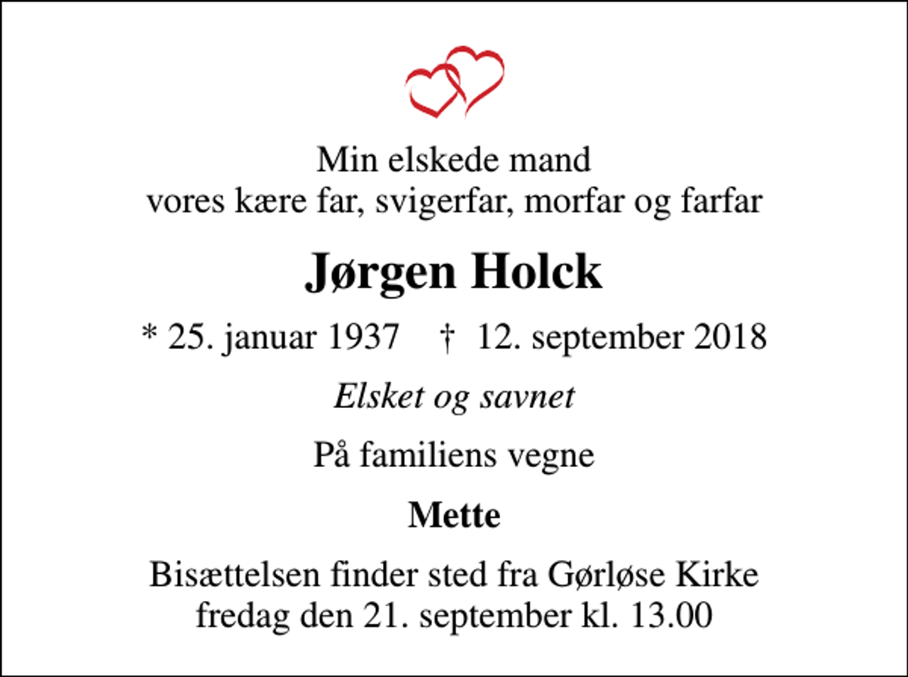 <p>Min elskede mand vores kære far, svigerfar, morfar og farfar<br />Jørgen Holck<br />* 25. januar 1937 ✝ 12. september 2018<br />Elsket og savnet<br />På familiens vegne<br />Mette<br />Bisættelsen finder sted fra Gørløse Kirke fredag den 21. september kl. 13.00</p>