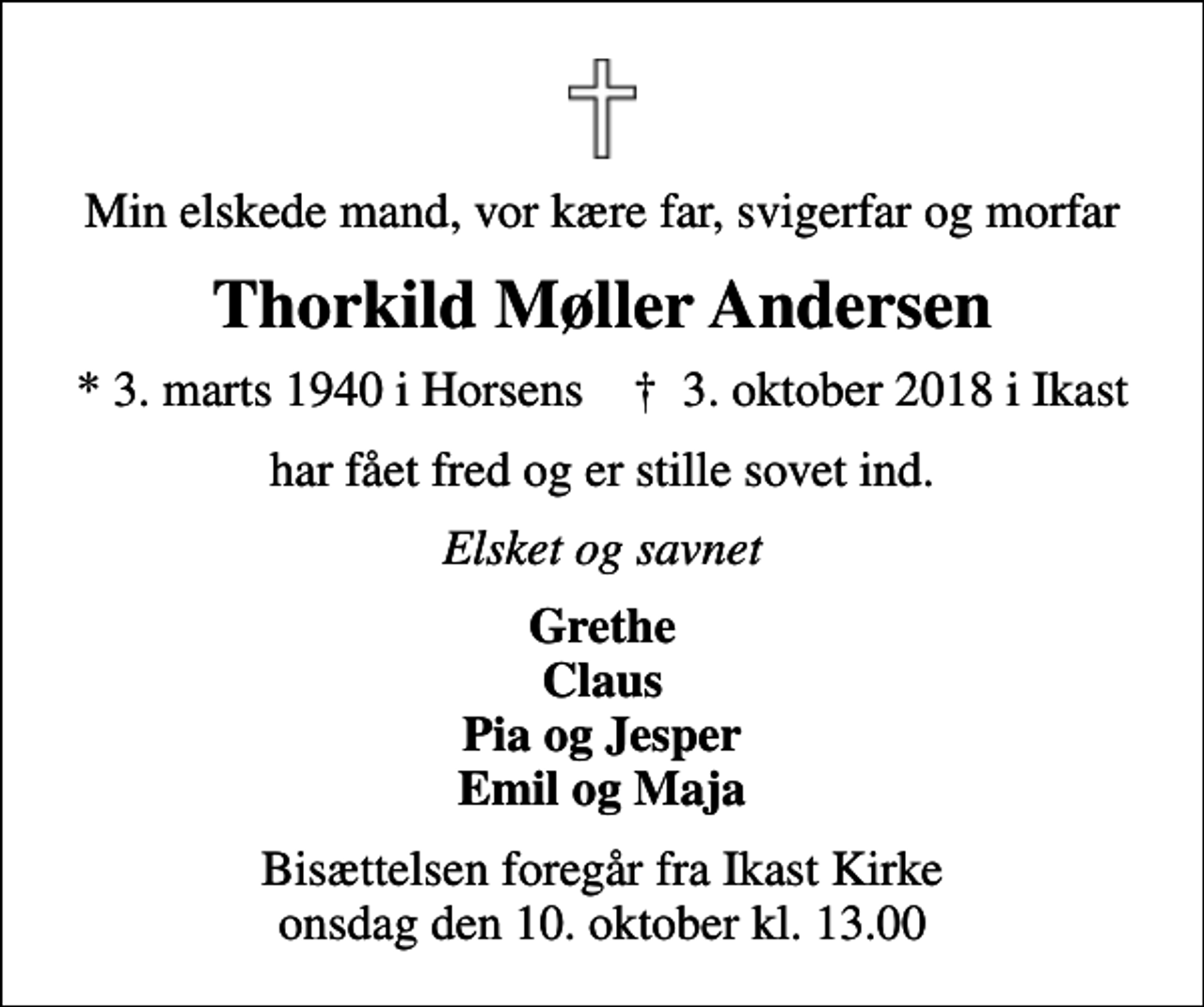 <p>Min elskede mand, vor kære far, svigerfar og morfar<br />Thorkild Møller Andersen<br />* 3. marts 1940 i Horsens ✝ 3. oktober 2018 i Ikast<br />har fået fred og er stille sovet ind.<br />Elsket og savnet<br />Grethe Claus Pia og Jesper Emil og Maja<br />Bisættelsen foregår fra Ikast Kirke onsdag den 10. oktober kl. 13.00</p>