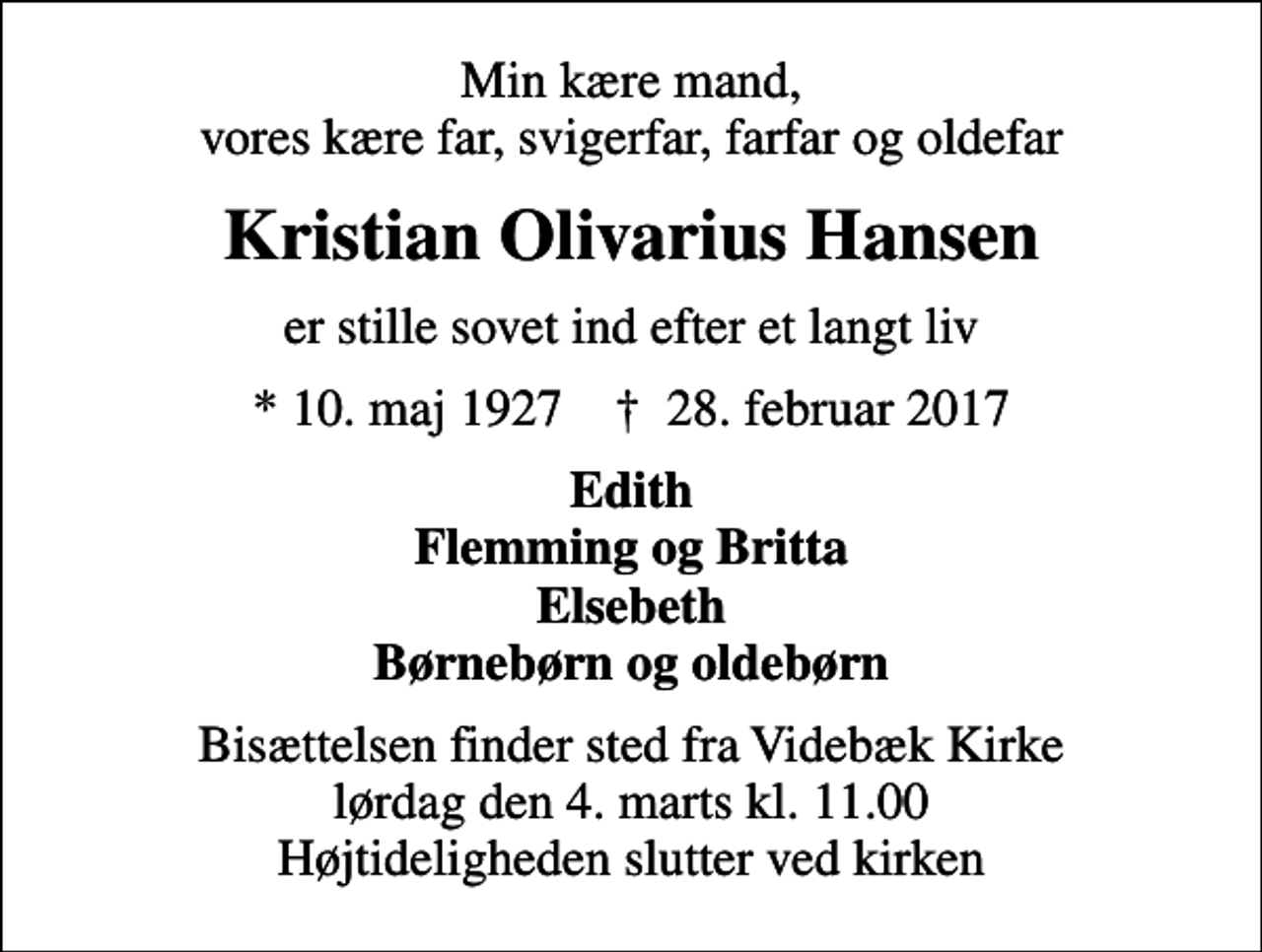 <p>Min kære mand, vores kære far, svigerfar, farfar og oldefar<br />Kristian Olivarius Hansen<br />er stille sovet ind efter et langt liv<br />* 10. maj 1927 ✝ 28. februar 2017<br />Edith Flemming og Britta Elsebeth Børnebørn og oldebørn<br />Bisættelsen finder sted fra Videbæk Kirke lørdag den 4. marts kl. 11.00 Højtideligheden slutter ved kirken</p>