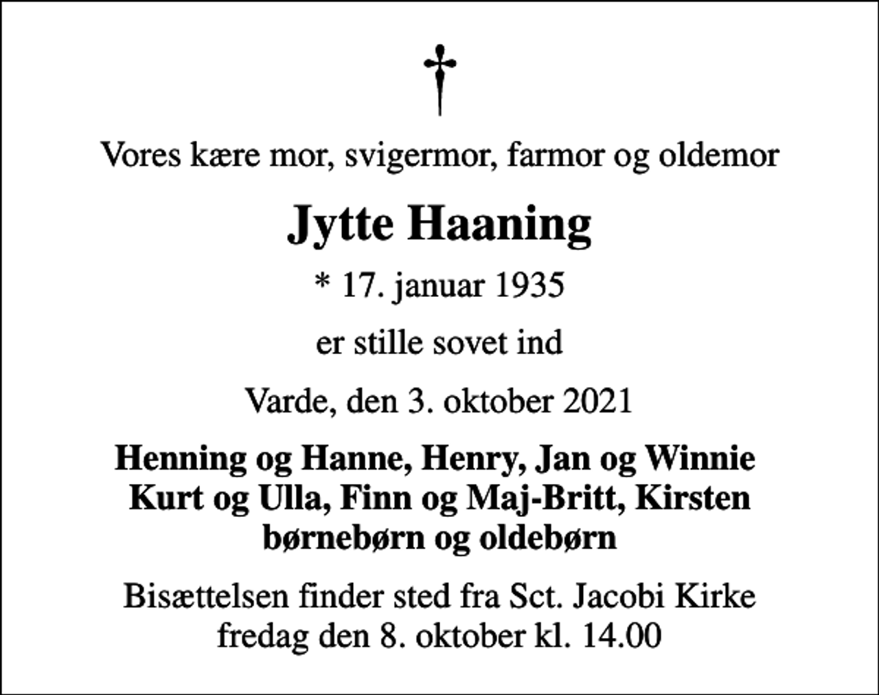 <p>Vores kære mor, svigermor, farmor og oldemor<br />Jytte Haaning<br />* 17. januar 1935<br />er stille sovet ind<br />Varde, den 3. oktober 2021<br />Henning og Hanne, Henry, Jan og Winnie Kurt og Ulla, Finn og Maj-Britt, Kirsten børnebørn og oldebørn<br />Bisættelsen finder sted fra Sct. Jacobi Kirke fredag den 8. oktober kl. 14.00</p>