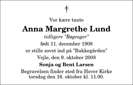 <p>Vor kære tante<br />Anna Margrethe Lund<br />tidligere &quot;Bøgeager&quot;<br />født 11. december 1908<br />er stille sovet ind på &quot;Bakkegården&quot;<br />Vejle, den 9. oktober 2008<br />Sonja og Bent Larsen<br />Begravelsen finder sted fra Hover Kirke torsdag den 16. oktober kl. 11.00</p>