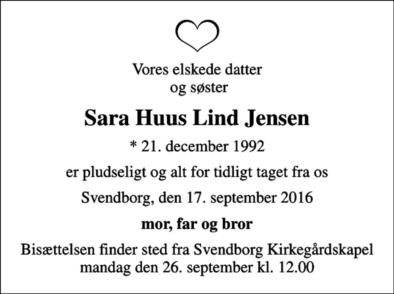 <p>Vores elskede datter og søster<br />Sara Huus Lind Jensen<br />* 21. december 1992<br />er pludseligt og alt for tidligt taget fra os<br />Svendborg, den 17. september 2016<br />mor, far og bror<br />Bisættelsen finder sted fra Svendborg Kirkegårdskapel mandag den 26. september kl. 12.00</p>