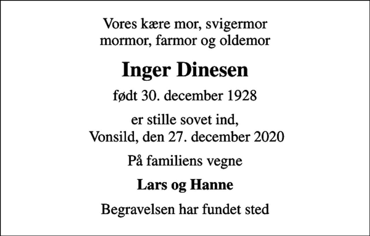 <p>Vores kære mor, svigermor mormor, farmor og oldemor<br />Inger Dinesen<br />født 30. december 1928<br />er stille sovet ind, Vonsild, den 27. december 2020<br />På familiens vegne<br />Lars og Hanne<br />Begravelsen har fundet sted</p>