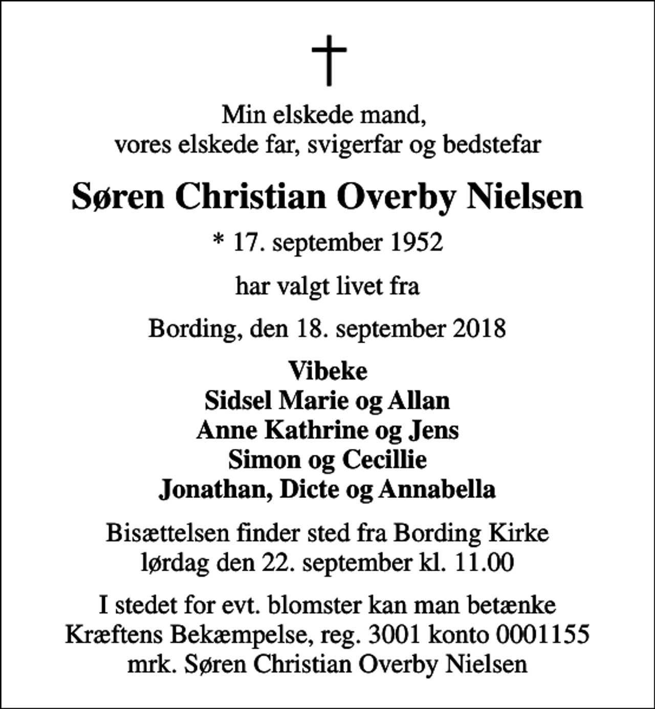 <p>Min elskede mand, vores elskede far, svigerfar og bedstefar<br />Søren Christian Overby Nielsen<br />* 17. september 1952<br />har valgt livet fra<br />Bording, den 18. september 2018<br />Vibeke Sidsel Marie og Allan Anne Kathrine og Jens Simon og Cecillie Jonathan, Dicte og Annabella<br />Bisættelsen finder sted fra Bording Kirke lørdag den 22. september kl. 11.00<br />I stedet for evt. blomster kan man betænke<br />Kræftens Bekæmpelse reg.3001konto0001155mrk. Søren Christian Overby<br />Nielsen</p>