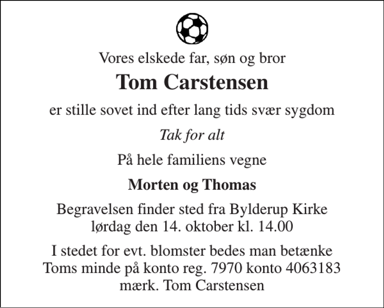 <p>Vores elskede far, søn og bror<br />Tom Carstensen<br />er stille sovet ind efter lang tids svær sygdom<br />Tak for alt<br />På hele familiens vegne<br />Morten og Thomas<br />Begravelsen finder sted fra Bylderup Kirke lørdag den 14. oktober kl. 14.00<br />I stedet for evt. blomster bedes man betænke Toms minde på konto reg. 7970 konto 4063183 mærk. Tom Carstensen</p>