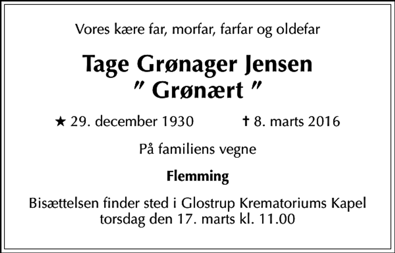 <p>Vores kære far, morfar, farfar og oldefar<br />Tage Grønager Jensen Grønært<br />* 29. december 1930 ✝ 8. marts 2016<br />På familiens vegne<br />Flemming<br />Bisættelsen finder sted i Glostrup Krematoriums Kapel torsdag den 17. marts kl. 11.00</p>