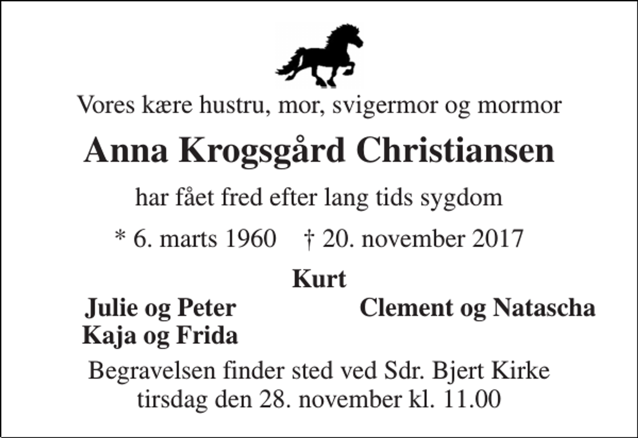 <p>Vores kære hustru, mor, svigermor og mormor<br />Anna Krogsgård Christiansen<br />har fået fred efter lang tids sygdom<br />* 6. marts 1960 † 20. november 2017<br />Kurt<br />Julie og Peter<br />Clement og Natascha<br />Kaja og Frida<br />Begravelsen finder sted ved Sdr. Bjert Kirke tirsdag den 28. november kl. 11.00</p>
