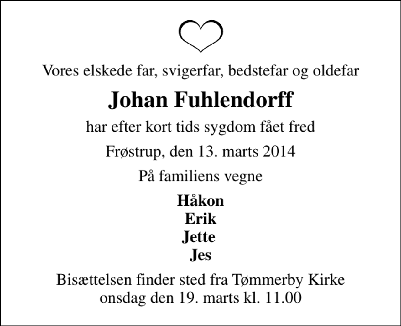 <p>Vores elskede far, svigerfar, bedstefar og oldefar<br />Johan Fuhlendorff<br />har efter kort tids sygdom fået fred<br />Frøstrup, den 13. marts 2014<br />På familiens vegne<br />Håkon Erik Jette Jes<br />Bisættelsen finder sted fra Tømmerby Kirke onsdag den 19. marts kl. 11.00</p>