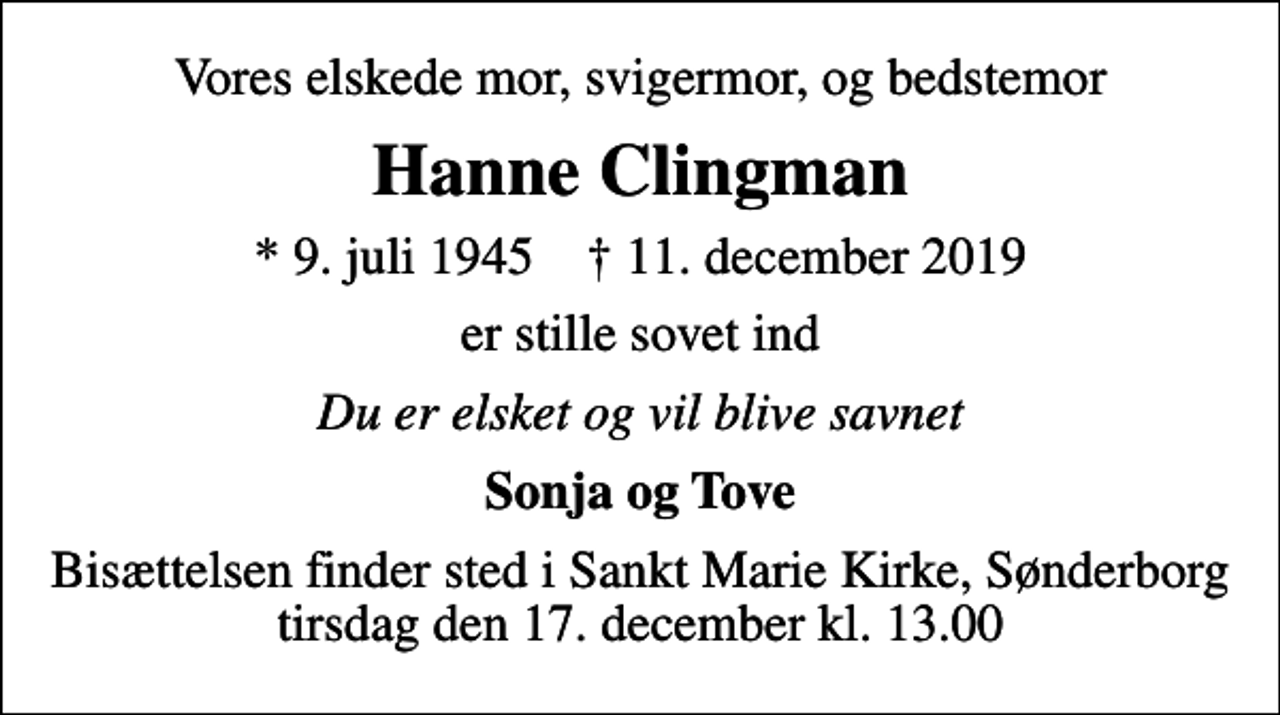 <p>Vores elskede mor, svigermor, og bedstemor<br />Hanne Clingman<br />* 9. juli 1945 ✝ 11. december 2019<br />er stille sovet ind<br />Du er elsket og vil blive savnet<br />Sonja og Tove<br />Bisættelsen finder sted i Sankt Marie Kirke, Sønderborg tirsdag den 17. december kl. 13.00</p>