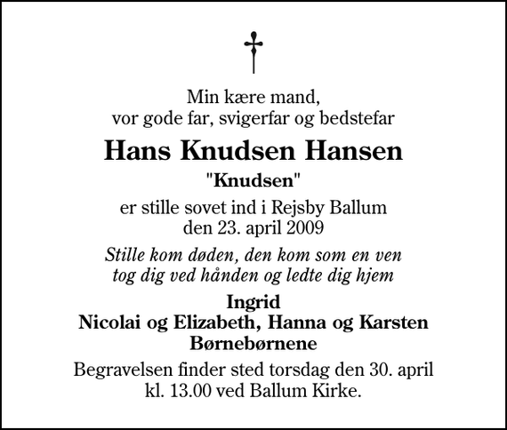 <p>Min kære mand, vor gode far, svigerfar og bedstefar<br />Hans Knudsen Hansen<br />&quot;Knudsen&quot;<br />er stille sovet ind i Rejsby Ballum den 23. april 2009<br />Stille kom døden, den kom som en ven tog dig ved hånden og ledte dig hjem<br />Ingrid Nicolai og Elizabeth, Hanna og Karsten Børnebørnene<br />Begravelsen finder sted torsdag den 30. april kl. 13.00 ved Ballum Kirke</p>