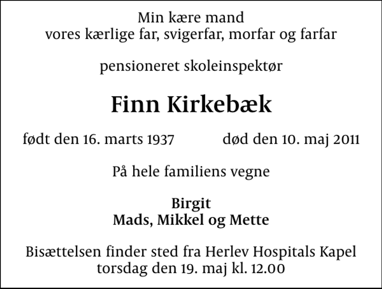 <p>Min kære mand vores kærlige far, svigerfar, morfar og farfar<br />pensioneret skoleinspektør<br />Finn Kirkebæk<br />født den 16. marts 1937 død den 10. maj 2011<br />På hele familiens vegne<br />Birgit Mads, Mikkel og Mette<br />Bisættelsen finder sted fra Herlev Hospitals Kapel torsdag den 19. maj kl. 12.00</p>