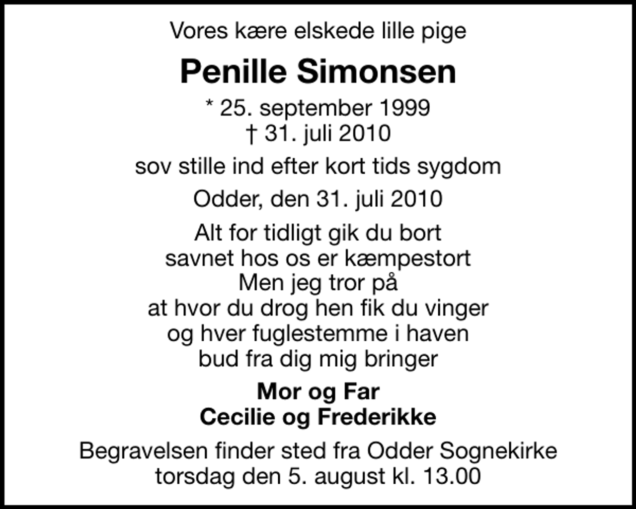 <p>Vores kære elskede lille pige<br />Penille Simonsen<br />* 25. september 1999<br />✝ 31. juli 2010<br />sov stille ind efter kort tids sygdom<br />Odder, den 31. juli 2010<br />Alt for tidligt gik du bort savnet hos os er kæmpestort Men jeg tror på at hvor du drog hen fik du vinger og hver fuglestemme i haven bud fra dig mig bringer<br />Mor og Far Cecilie og Frederikke<br />Begravelsen finder sted fra Odder Sognekirke torsdag den 5. august kl. 13.00</p>