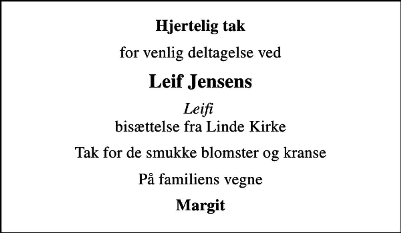 <p>Hjertelig tak<br />for venlig deltagelse ved<br />Leif Jensens<br /><!--filtered-->Leifi<!--filtered--> bisættelse fra Linde Kirke<br />Tak for de smukke blomster og kranse<br />På familiens vegne<br />Margit</p>