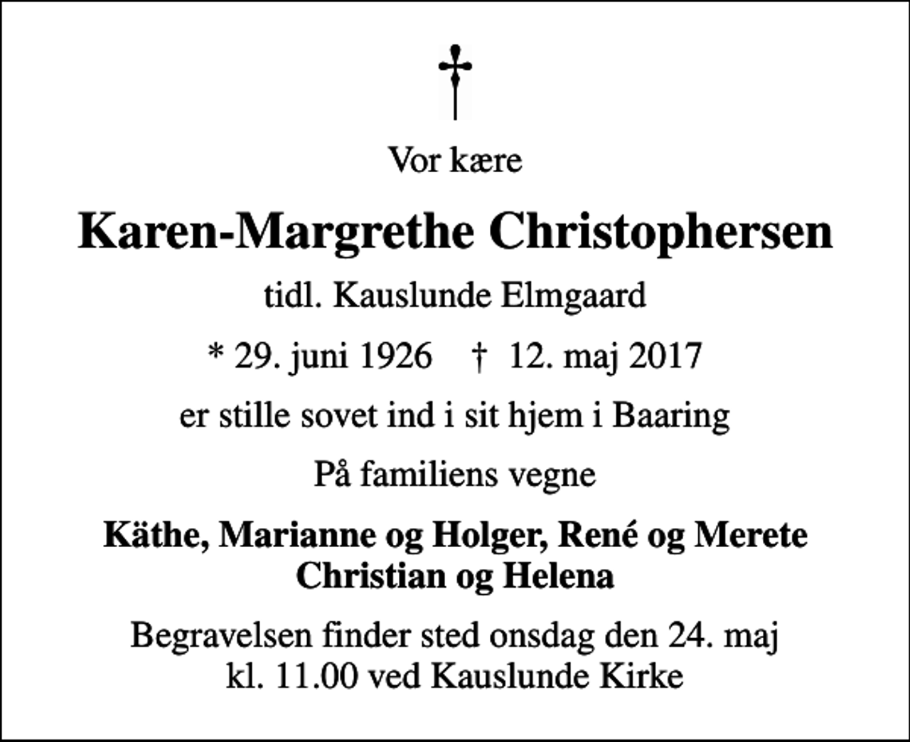 <p>Vor kære<br />Karen-Margrethe Christophersen<br />tidl. Kauslunde Elmgaard<br />* 29. juni 1926 ✝ 12. maj 2017<br />er stille sovet ind i sit hjem i Baaring<br />På familiens vegne<br />Käthe, Marianne og Holger, René og Merete Christian og Helena<br />Begravelsen finder sted onsdag den 24. maj kl. 11.00 ved Kauslunde Kirke</p>