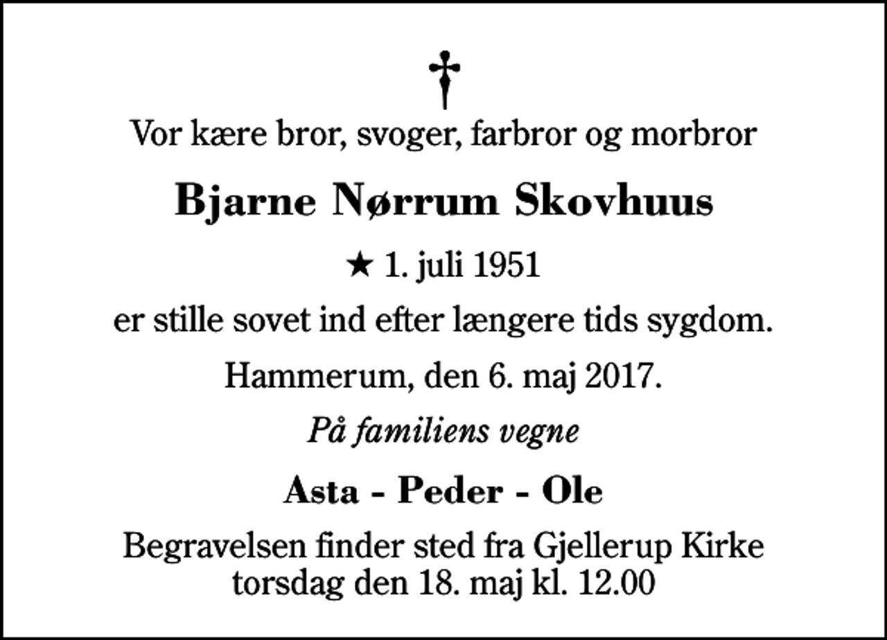 <p>Vor kære bror, svoger, farbror og morbror<br />Bjarne Nørrum Skovhuus<br />* 1. juli 1951<br />er stille sovet ind efter længere tids sygdom.<br />Hammerum, den 6. maj 2017.<br />På familiens vegne<br />Asta - Peder - Ole<br />Begravelsen finder sted fra Gjellerup Kirke torsdag den 18. maj kl. 12.00</p>