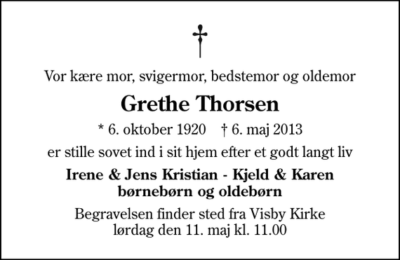 <p>Vor kære mor, svigermor, bedstemor og oldemor<br />Grethe Thorsen<br />* 6. oktober 1920 ✝ 6. maj 2013<br />er stille sovet ind i sit hjem efter et godt langt liv<br />Irene &amp; Jens Kristian - Kjeld &amp; Karen børnebørn og oldebørn<br />Begravelsen finder sted fra Visby Kirke lørdag den 11. maj kl. 11.00</p>