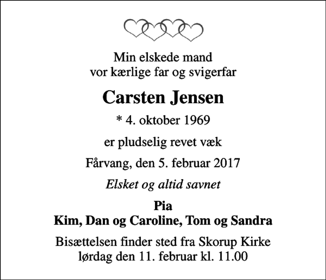 <p>Min elskede mand vor kærlige far og svigerfar<br />Carsten Jensen<br />* 4. oktober 1969<br />er pludselig revet væk<br />Fårvang, den 5. februar 2017<br />Elsket og altid savnet<br />Pia Kim, Dan og Caroline, Tom og Sandra<br />Bisættelsen finder sted fra Skorup Kirke lørdag den 11. februar kl. 11.00</p>