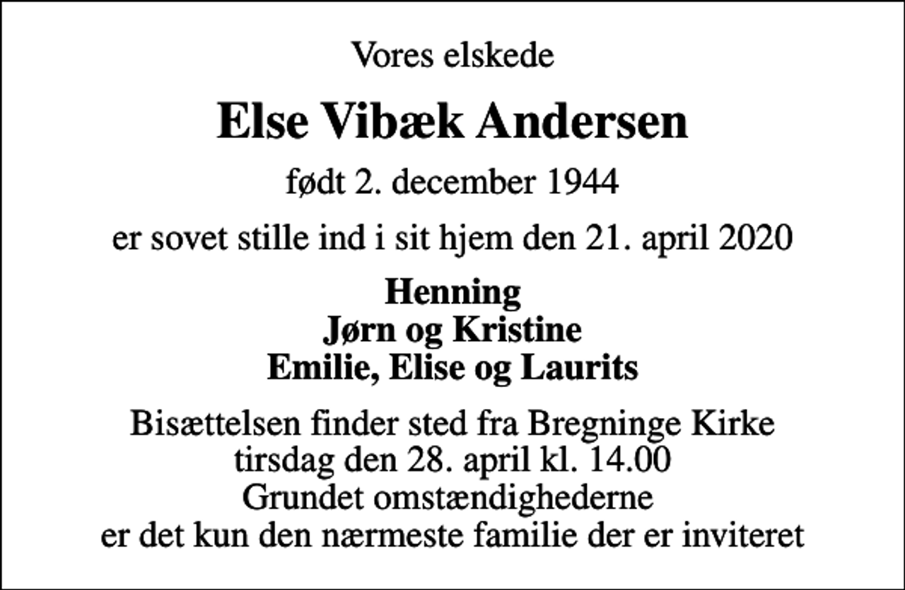 <p>Vores elskede<br />Else Vibæk Andersen<br />født 2. december 1944<br />er sovet stille ind i sit hjem den 21. april 2020<br />Henning Jørn og Kristine Emilie, Elise og Laurits<br />Bisættelsen finder sted fra Bregninge Kirke tirsdag den 28. april kl. 14.00 Grundet omstændighederne er det kun den nærmeste familie der er inviteret</p>