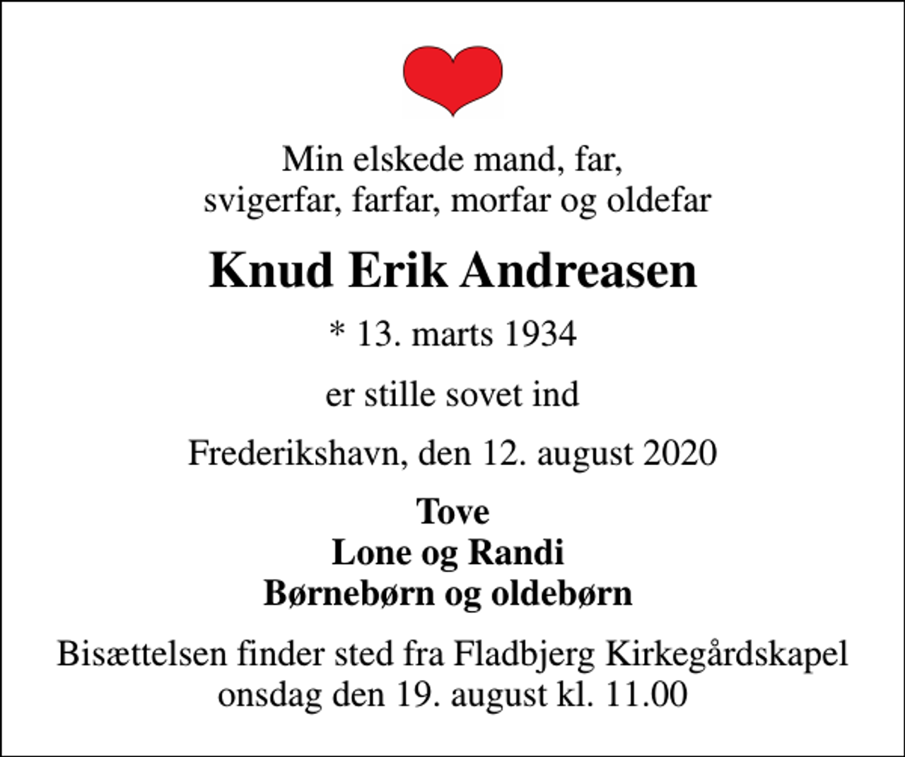 <p>Min elskede mand, far, svigerfar, farfar, morfar og oldefar<br />Knud Erik Andreasen<br />* 13. marts 1934<br />er stille sovet ind<br />Frederikshavn, den 12. august 2020<br />Tove Lone og Randi Børnebørn og oldebørn<br />Bisættelsen finder sted fra Fladbjerg Kirkegårdskapel onsdag den 19. august kl. 11.00</p>