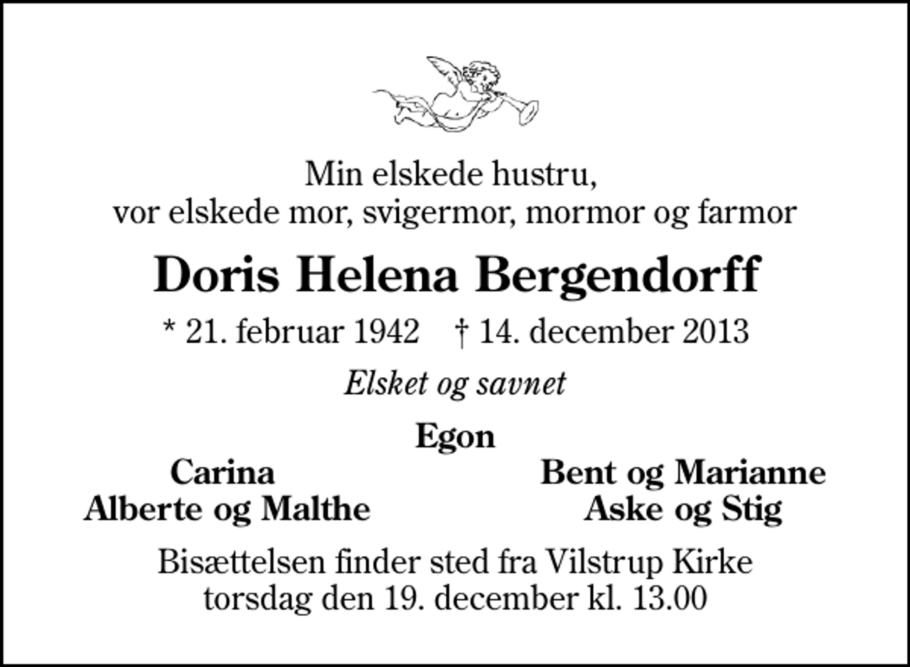 <p>Min elskede hustru, vor elskede mor, svigermor, mormor og farmor<br />Doris Helena Bergendorff<br />* 21. februar 1942 ✝ 14. december 2013<br />Elsket og savnet<br />Egon<br />Carina<br />Bent og Marianne<br />Alberte og Malthe<br />Aske og Stig<br />Bisættelsen finder sted fra Vilstrup Kirke torsdag den 19. december kl. 13.00</p>