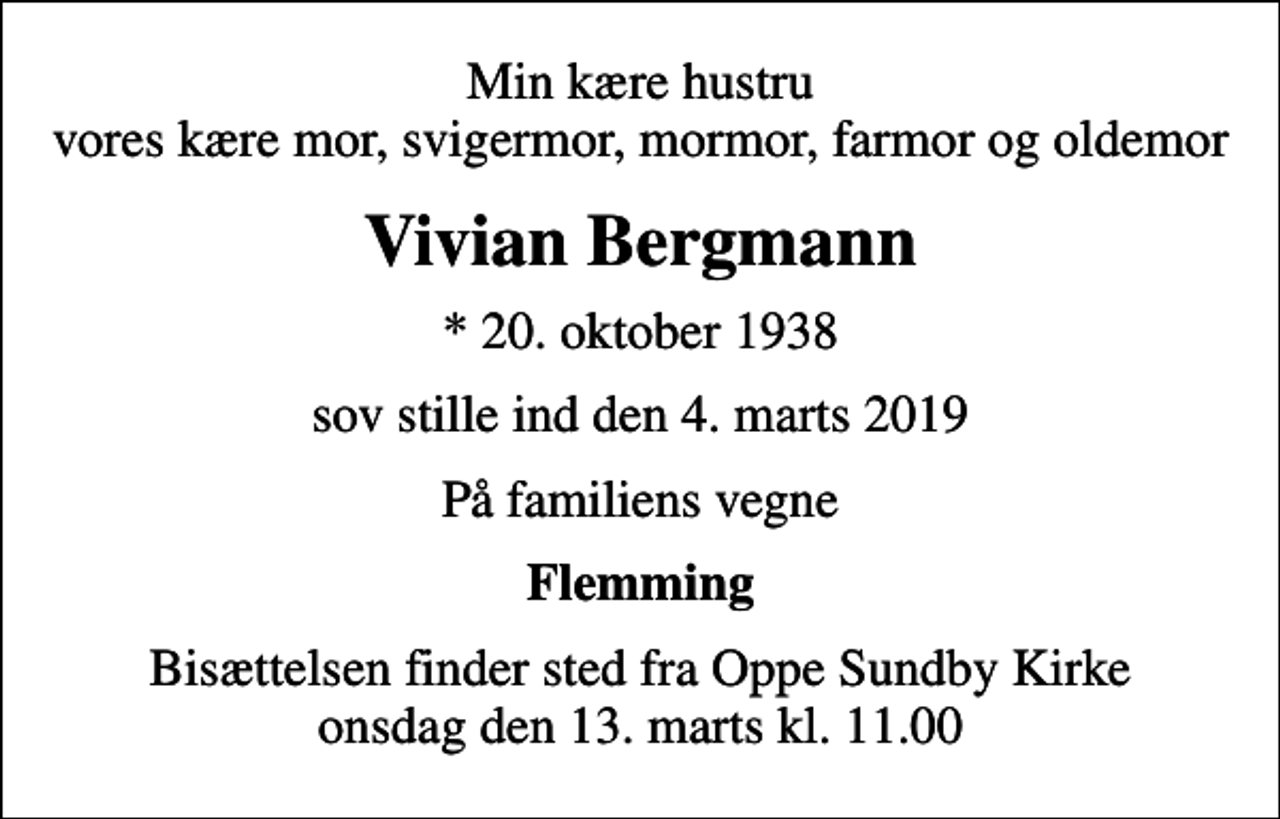 <p>Min kære hustru vores kære mor, svigermor, mormor, farmor og oldemor<br />Vivian Bergmann<br />* 20. oktober 1938<br />sov stille ind den 4. marts 2019<br />På familiens vegne<br />Flemming<br />Bisættelsen finder sted fra Oppe Sundby Kirke onsdag den 13. marts kl. 11.00</p>