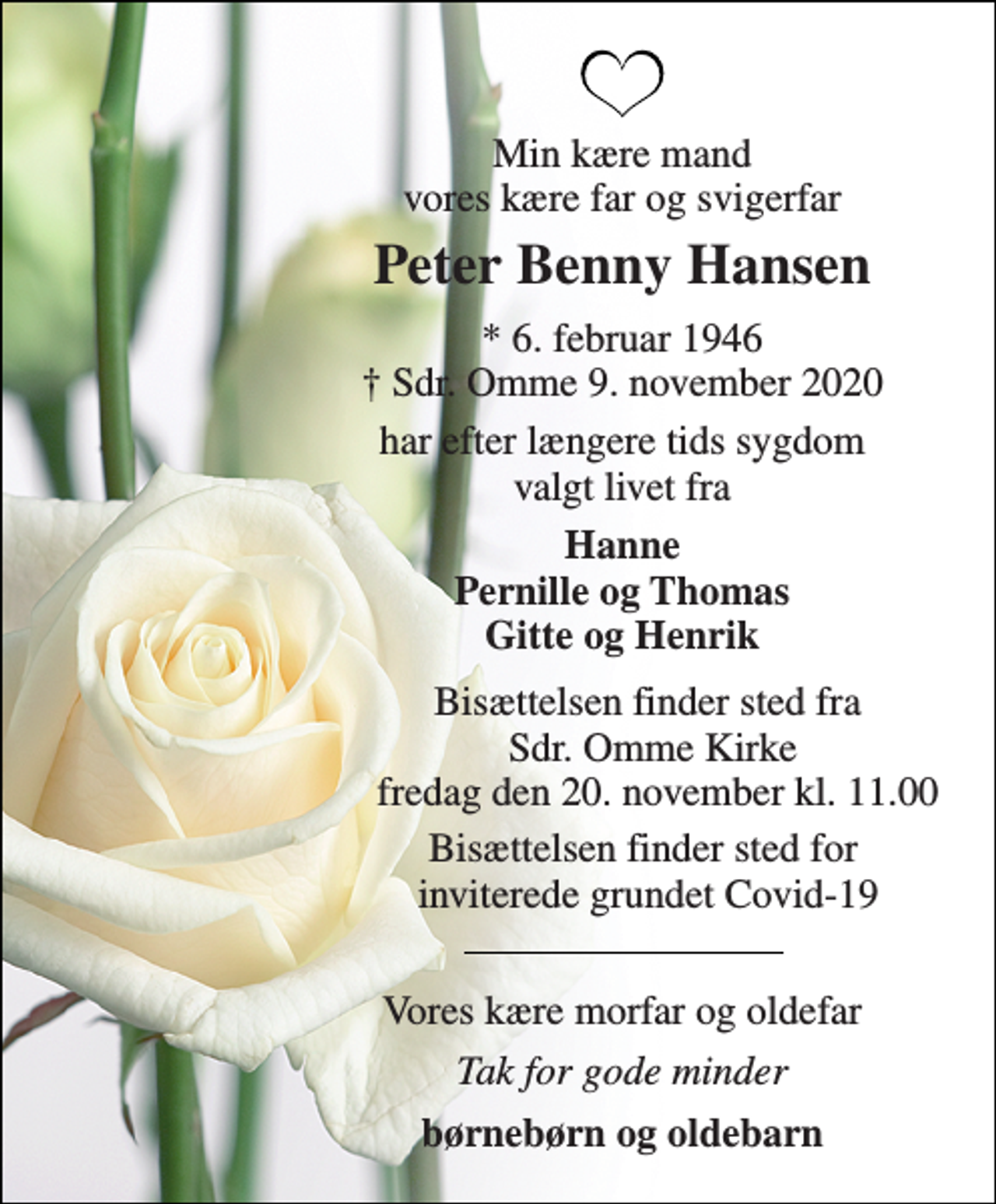 <p>Min kære mand vores kære far og svigerfar<br />Peter Benny Hansen<br />*​ 6. februar 1946​ †​ Sdr. Omme 9. november 2020<br />har efter længere tids sygdom valgt livet fra<br />Hanne Pernille og Thomas Gitte og Henrik<br />Bisættelsen​ finder sted fra Sdr. Omme Kirke fredag den 20. november​ kl. 11.00<br />Bisættelsen finder sted for inviterede grundet Covid-19<br />Vores kære morfar og oldefar<br />Tak for gode minder<br />børnebørn og oldebarn</p>