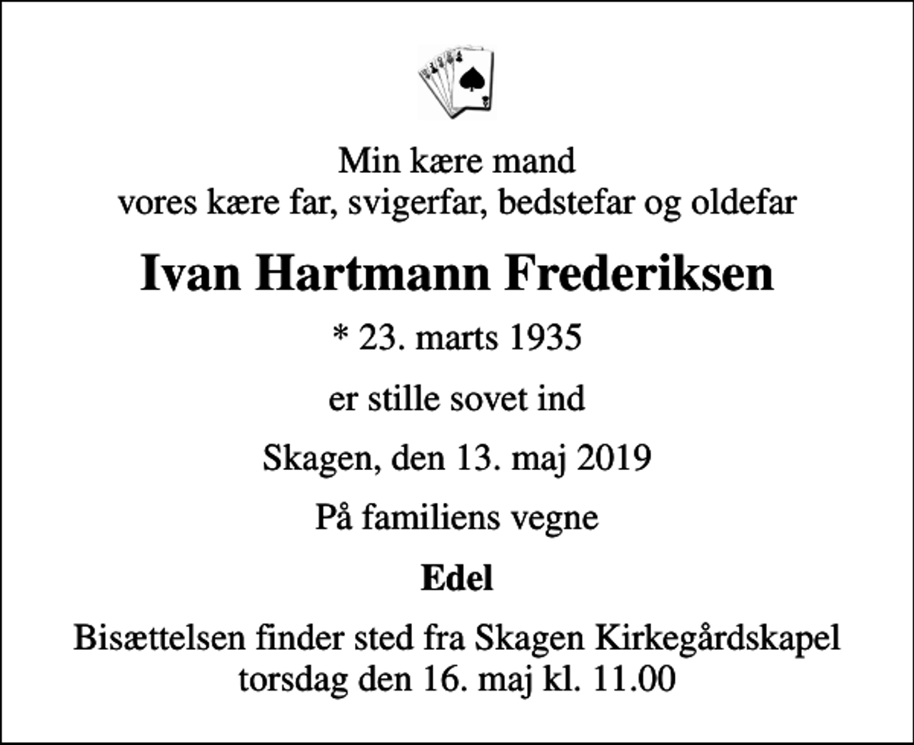 <p>Min kære mand vores kære far, svigerfar, bedstefar og oldefar<br />Ivan Hartmann Frederiksen<br />* 23. marts 1935<br />er stille sovet ind<br />Skagen, den 13. maj 2019<br />På familiens vegne<br />Edel<br />Bisættelsen finder sted fra Skagen Kirkegårdskapel torsdag den 16. maj kl. 11.00</p>