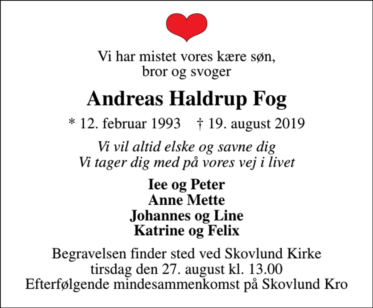 <p>Vi har mistet vores kære søn, bror og svoger<br />Andreas Haldrup Fog<br />* 12. februar 1993 ✝ 19. august 2019<br />Vi vil altid elske og savne dig Vi tager dig med på vores vej i livet<br />Iee og Peter Anne Mette Johannes og Line Katrine og Felix<br />Begravelsen finder sted ved Skovlund Kirke tirsdag den 27. august kl. 13.00 Efterfølgende mindesammenkomst på Skovlund Kro</p>