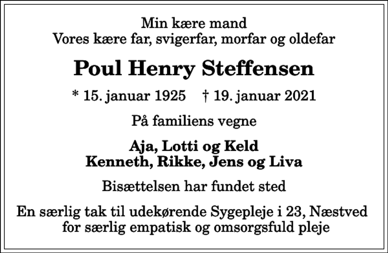 <p>Min kære mand Vores kære far, svigerfar, morfar og oldefar<br />Poul Henry Steffensen<br />* 15. januar 1925 ✝ 19. januar 2021<br />På familiens vegne<br />Aja, Lotti og Keld Kenneth, Rikke, Jens og Liva<br />Bisættelsen har fundet sted<br />En særlig tak til udekørende Sygepleje i 23, Næstved for særlig empatisk og omsorgsfuld pleje</p>