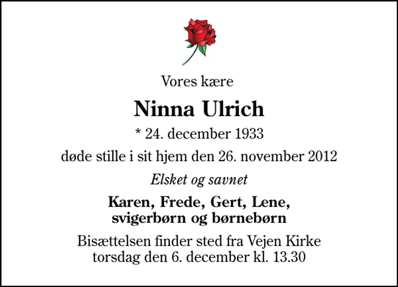 <p>Vores kære<br />Ninna Ulrich<br />* 24. december 1933<br />døde stille i sit hjem den 26. november 2012<br />Elsket og savnet<br />Karen, Frede, Gert, Lene, svigerbørn og børnebørn<br />Bisættelsen finder sted fra Vejen Kirke torsdag den 6. december kl. 13.30</p>