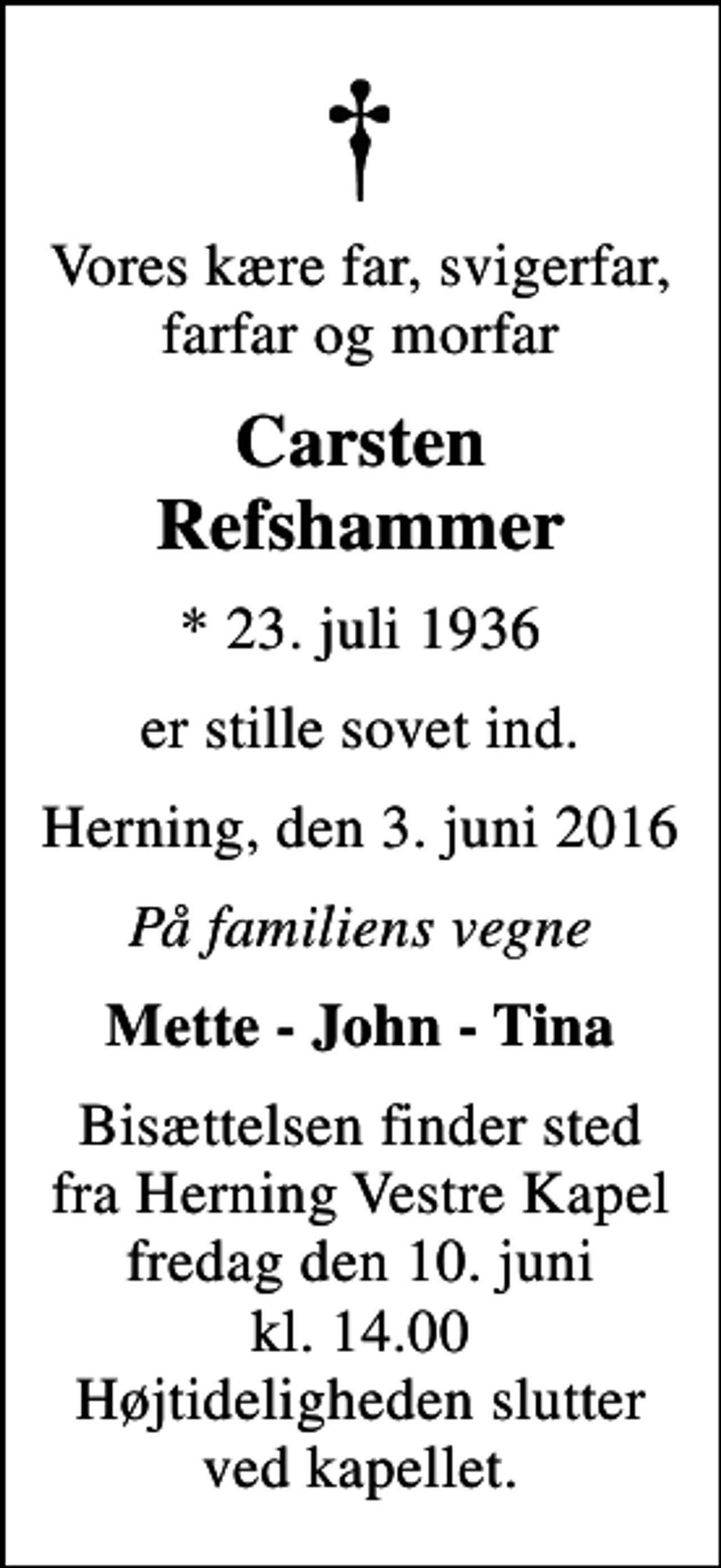 <p>Vores kære far, svigerfar, farfar og morfar<br />Carsten Refshammer<br />* 23. juli 1936<br />er stille sovet ind.<br />Herning, den 3. juni 2016<br />På familiens vegne<br />Mette - John - Tina<br />Bisættelsen finder sted fra Herning Vestre Kapel fredag den 10. juni kl. 14.00 Højtideligheden slutter ved kapellet.</p>