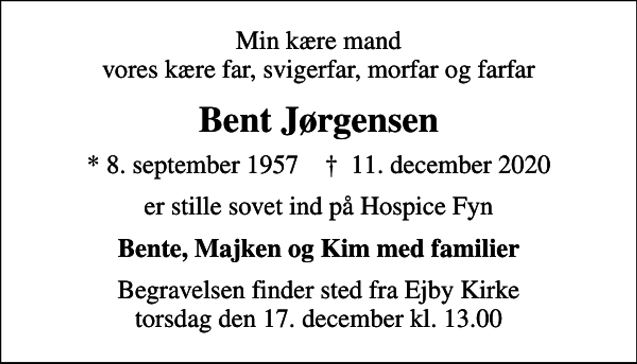 <p>Min kære mand vores kære far, svigerfar, morfar og farfar<br />Bent Jørgensen<br />* 8. september 1957 ✝ 11. december 2020<br />er stille sovet ind på Hospice Fyn<br />Bente, Majken og Kim med familier<br />Begravelsen finder sted fra Ejby Kirke torsdag den 17. december kl. 13.00</p>